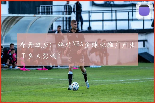 乔丹效应:他对NBA全球化推广产生了多大影响?