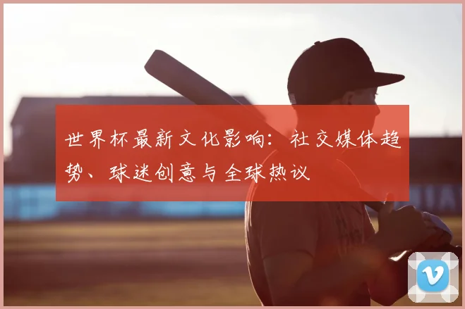 世界杯最新文化影响：社交媒体趋势、球迷创意与全球热议