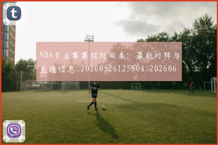 NBA季后赛赛程时间表：最新对阵与直播信息_20260526125504_20260606165757