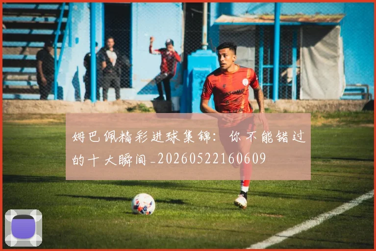 姆巴佩精彩进球集锦：你不能错过的十大瞬间_20260522160609