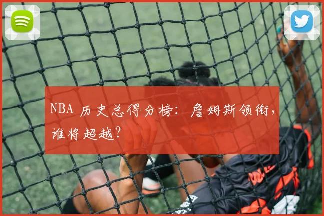 NBA 历史总得分榜：詹姆斯领衔，谁将超越？