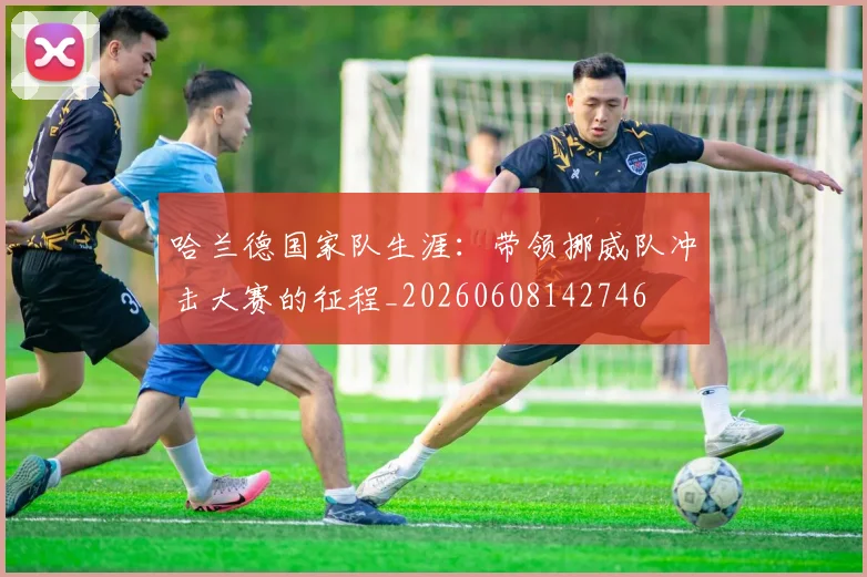 哈兰德国家队生涯:带领挪威队冲击大赛的征程_20260608142746