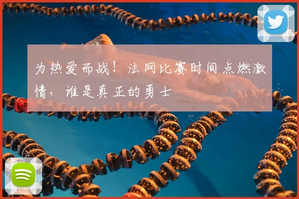为热爱而战！法网比赛时间点燃激情，谁是真正的勇士