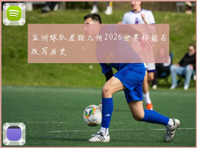亚洲球队差距几何2026世界杯能否改写历史