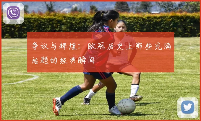 争议与辉煌:欧冠历史上那些充满话题的经典瞬间