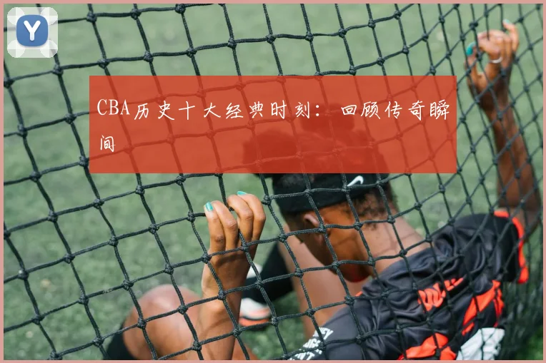 CBA历史十大经典时刻:回顾传奇瞬间