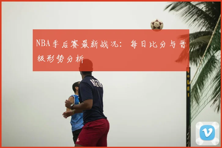 NBA季后赛最新战况:每日比分与晋级形势分析