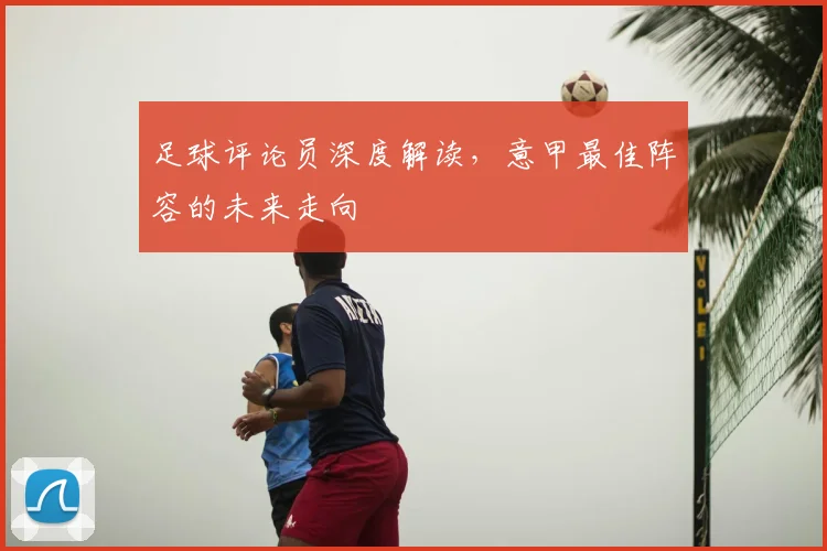 足球评论员深度解读,意甲最佳阵容的未来走向