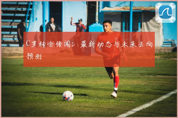 C罗转会传闻：最新动态与未来去向预测