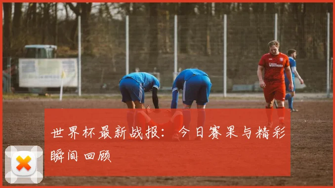 世界杯最新战报：今日赛果与精彩瞬间回顾