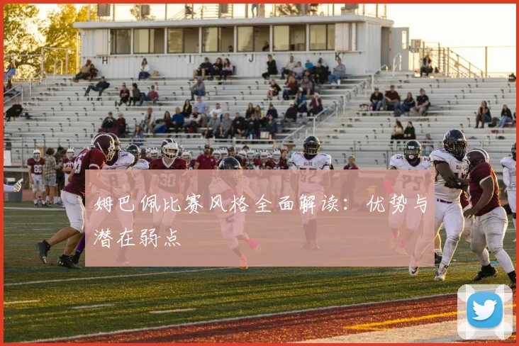 姆巴佩比赛风格全面解读：优势与潜在弱点