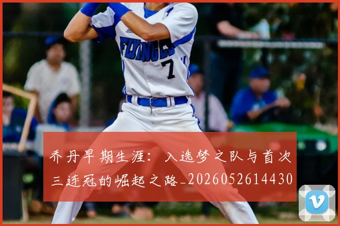 乔丹早期生涯:入选梦之队与首次三连冠的崛起之路_20260526144302