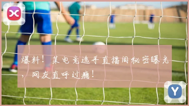 爆料!某电竞选手直播间秘密曝光,网友直呼过瘾!