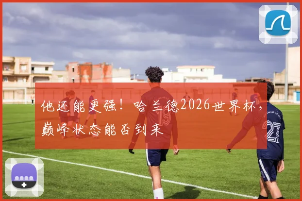 他还能更强!哈兰德2026世界杯,巅峰状态能否到来