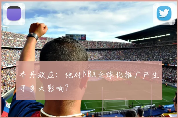 乔丹效应:他对NBA全球化推广产生了多大影响?