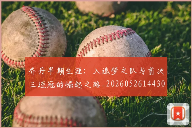 乔丹早期生涯:入选梦之队与首次三连冠的崛起之路_20260526144302