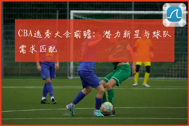 CBA选秀大会前瞻：潜力新星与球队需求匹配