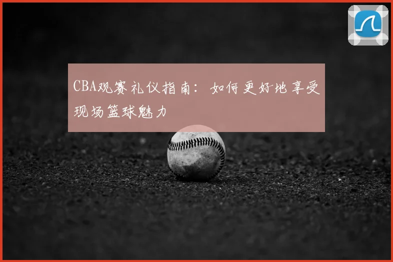 CBA观赛礼仪指南：如何更好地享受现场篮球魅力