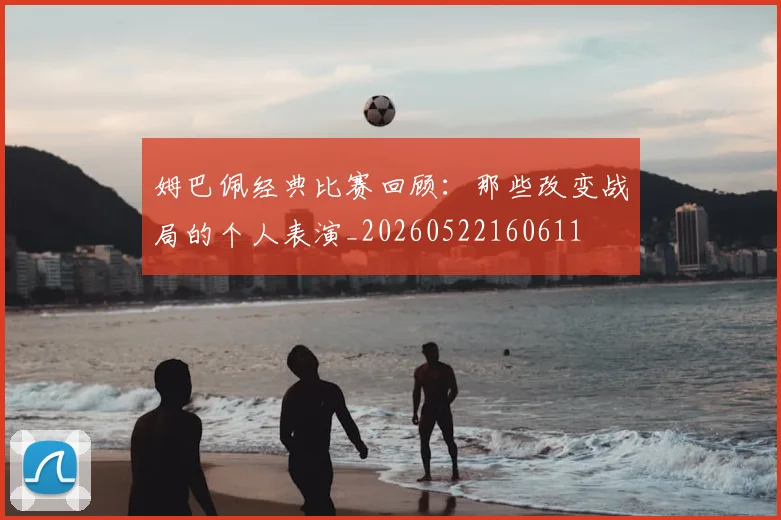 姆巴佩经典比赛回顾：那些改变战局的个人表演_20260522160611