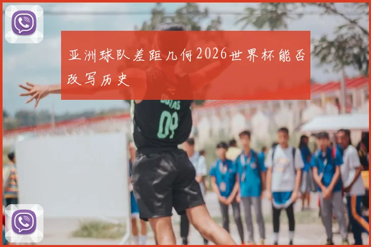 亚洲球队差距几何2026世界杯能否改写历史
