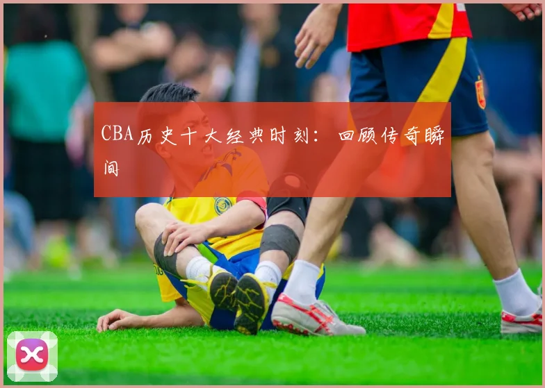 CBA历史十大经典时刻:回顾传奇瞬间