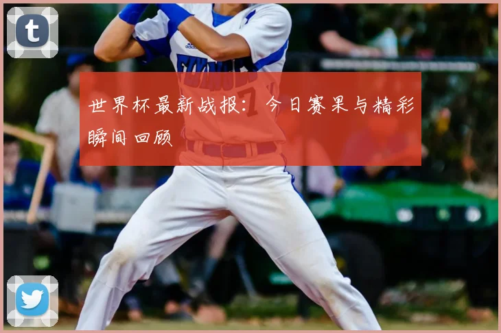 世界杯最新战报：今日赛果与精彩瞬间回顾
