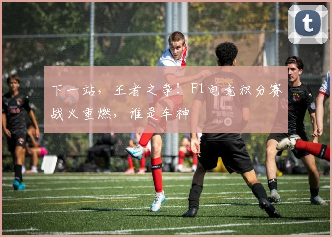 下一站,王者之争!F1电竞积分赛战火重燃,谁是车神