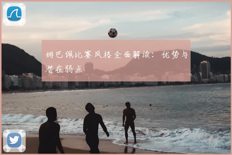 姆巴佩比赛风格全面解读:优势与潜在弱点