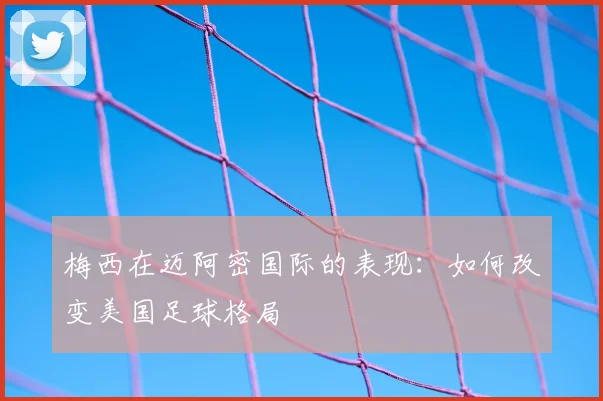 梅西在迈阿密国际的表现:如何改变美国足球格局